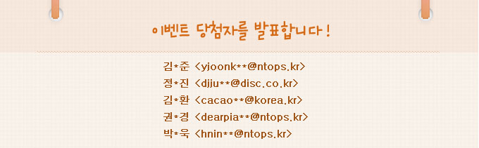 이벤트 당첨자를 발표합니다.김*준:yjoonkim@ntops.kr,정*진:djjung@disc.co.kr,김*환:cacao00@korea.kr,권*경:dearpiano@ntops.kr,박*욱:hnin33@ntops.kr