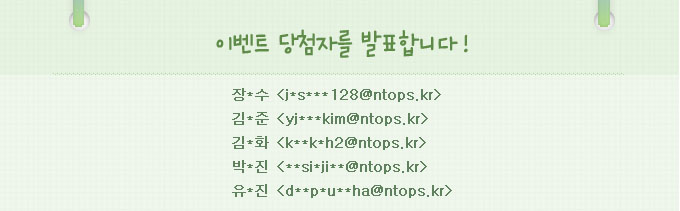 이벤트 당첨자를 발표합니다.장*수:j*s***128@ntops.kr,김*준: yj***kim@ntops.kr,김*화:k**k*h2@ntops.kr,박*진: **si*ji**@ntops.kr,유*진:d**p*u**ha@ntops.kr