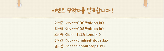 이벤트 당첨자를 발표합니다.이*준:sv***009@ntops.kr,김*혁:sv***008@ntops.kr,조*숙:js***12@ntops.kr,유*진:db***uhaha@ntops.kr,권*경:de***iano@ntops.kr