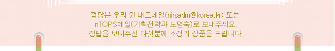 정답은 우리 원 대표메일 또는 nTOPS메일(기획전략과 노명숙)로 보내주세요.정답을 보내주신 다섯분께 소정의 상품을 드립니다.