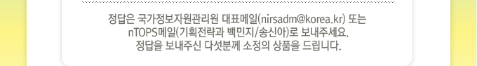 정답은 국가정보자원관리원 대표메일 또는 nTOPS메일(기획전략과 백민지,송신아)로 보내주세요.정답을 보내주신 다섯분께 소정의 상품을 드립니다.