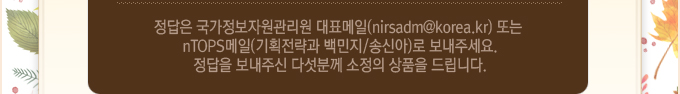 정답은 국가정보자원관리원 대표메일 또는 nTOPS메일(기획전략과 백민지,송신아)로 보내주세요.정답을 보내주신 다섯분께 소정의 상품을 드립니다.
