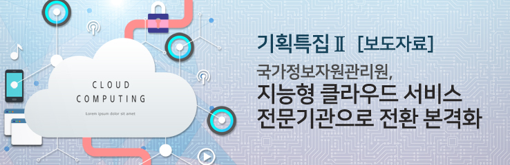 기획특집Ⅱ - [보도자료] 국가정보자원관리원, 지능형 클라우드 서비스 전문기관으로 전환 본격화